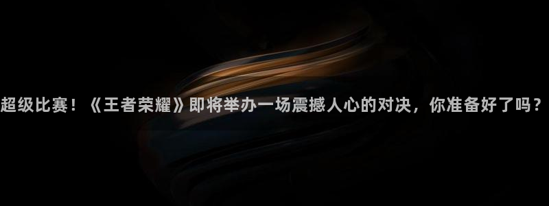 超级比赛！《王者荣耀》即将举办一场震撼人心的对决，你准备好了吗？
